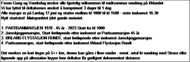 Tekstboks: Fosen Gang og Vandrelag nsker alle hjertelig velkommen til midtsommer vandring p rlandet 
Vi har lyttet til deltakernes nsket  komprimert 3 dager til 1 dag
Alle marsjer er p Lrdag 17.juni og starter mellom kl 1000 til kl 1500 - siste innkomst 16:30
Nytt startsted: Mtepunktet (det gamle meieriet.

1. PARTISANMARSJEN 1978 - 45 r - 2023 Start fra kl 1000
2. Jarnskjeggemarsjen, Start fortlpende etter innkomst av Partisanmarsjen 45 r 
3. RLAND FLYSTASJON RUNDT, start fortlpende etter innkomst Jarnskjeggemarsjen 
4. Partisanmarsjen, start fortlpende etter innkomst rland Flystasjon Rundt

Det merkes en kort lype p 5++ km, denne kan ges i flere runder - event. avtal fri vandring med Strava eller
lignende app p alternative lyper hvor deltaker fr godkjent dokumentert distanse.
